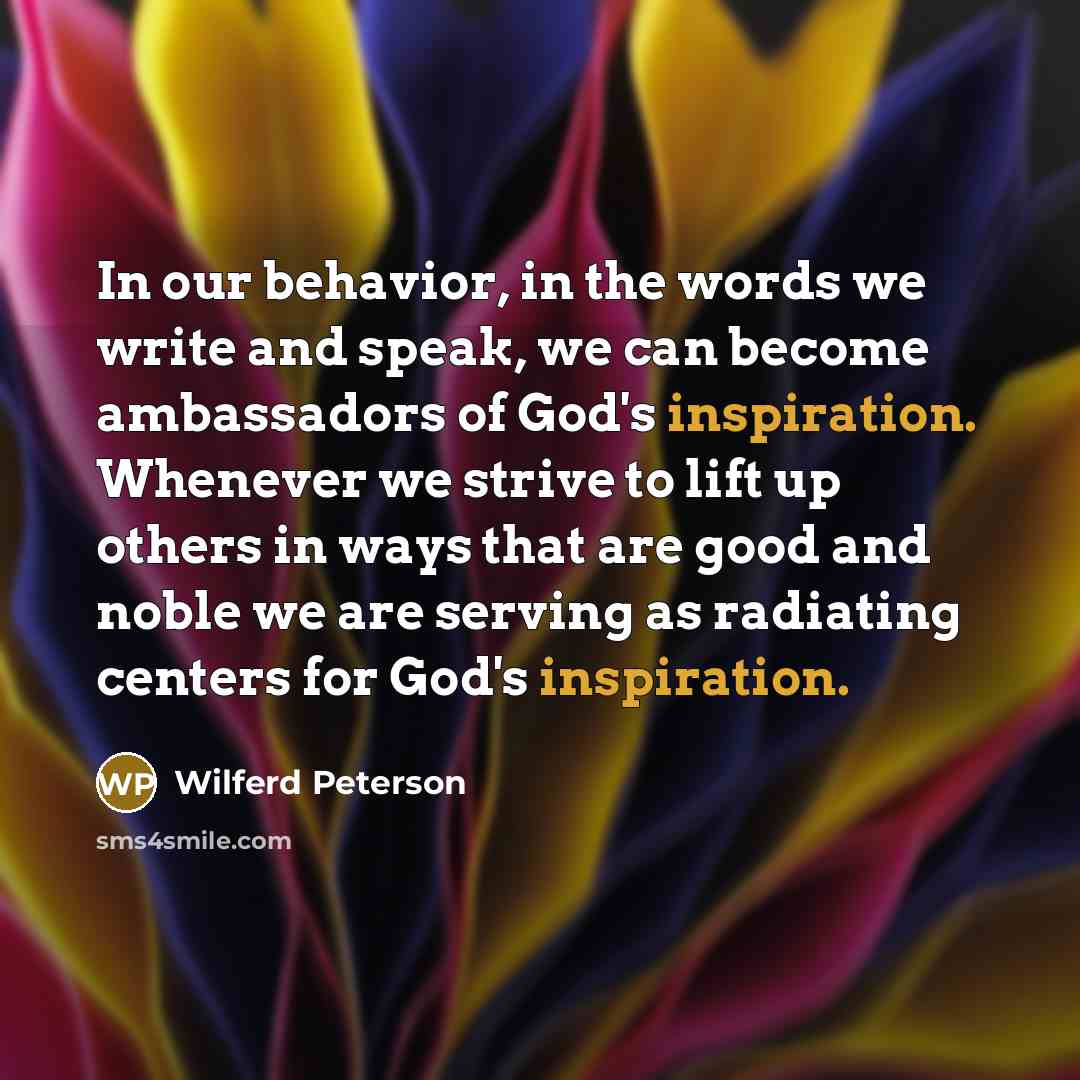“In our behavior, in the words we write and speak, we can become ambassadors of God's inspiration. Whenever we strive to lift up others in ways that are good and noble we are serving as radiating centers for God's inspiration.” quote by Wilferd Peterson