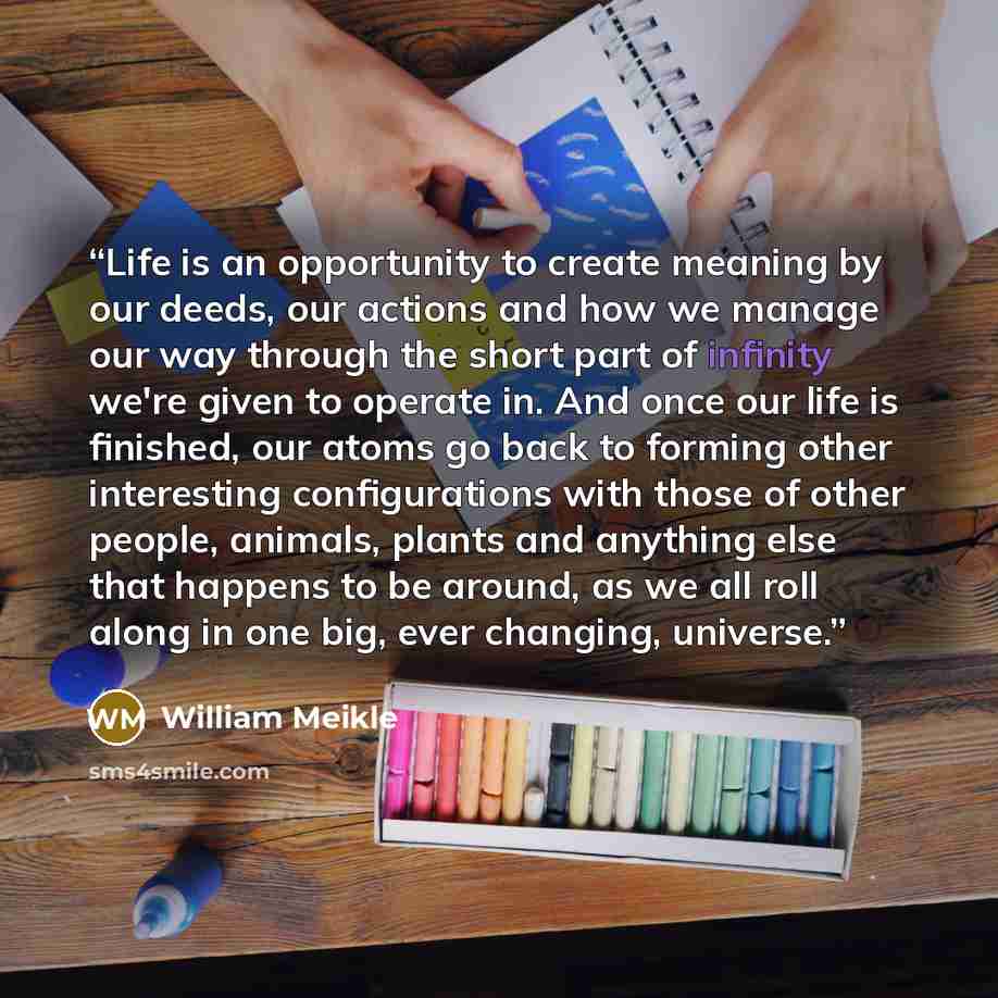 “Life is an opportunity to create meaning by our deeds, our actions and how we manage our way through the short part of infinity we're given to operate in. And once our life is finished, our atoms go back to forming other interesting configurations with those of other people, animals, plants and…” quote by William Meikle