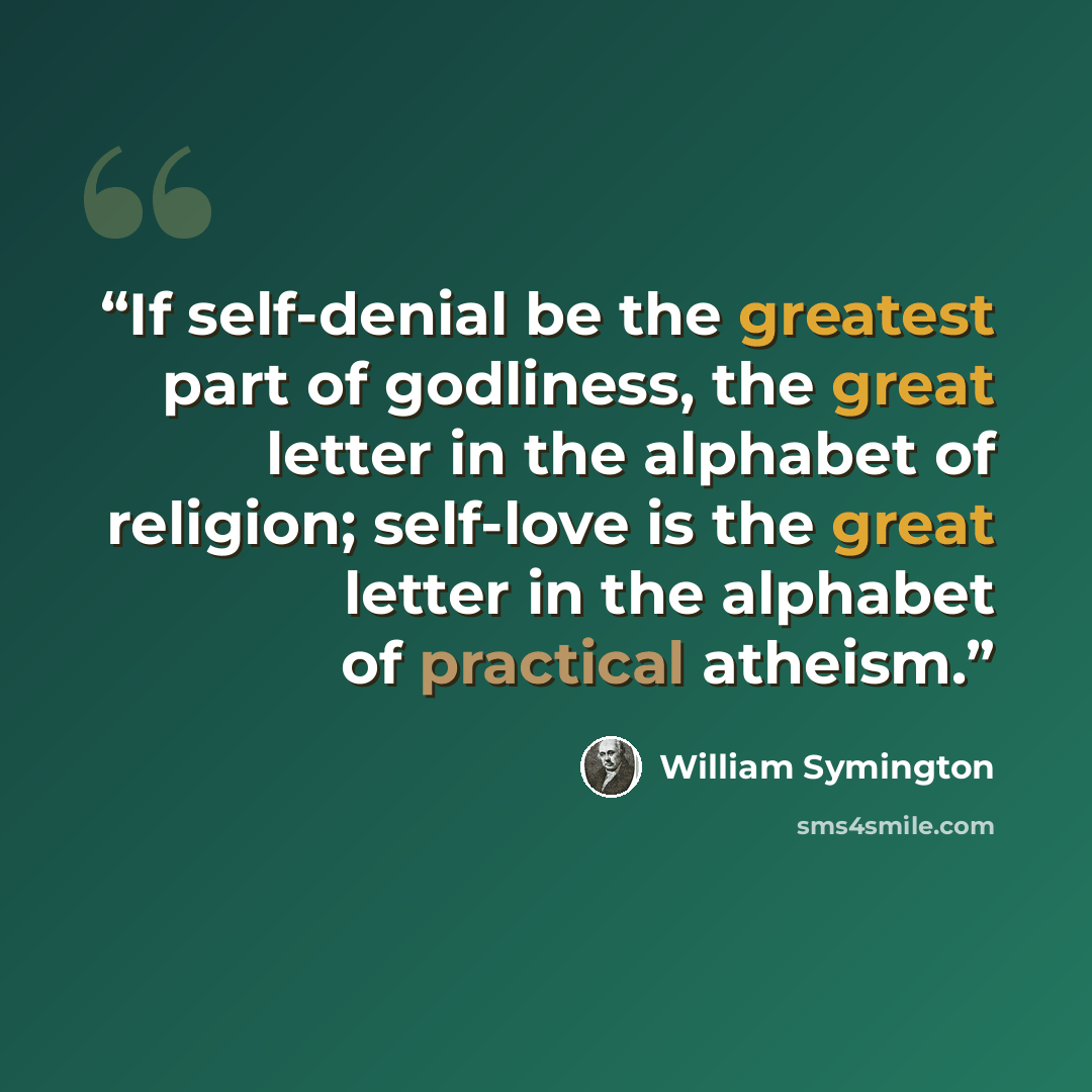 “If self-denial be the greatest part of godliness, the great letter in the alphabet of religion; self-love is the great letter in the alphabet of practical atheism.” quote by William Symington