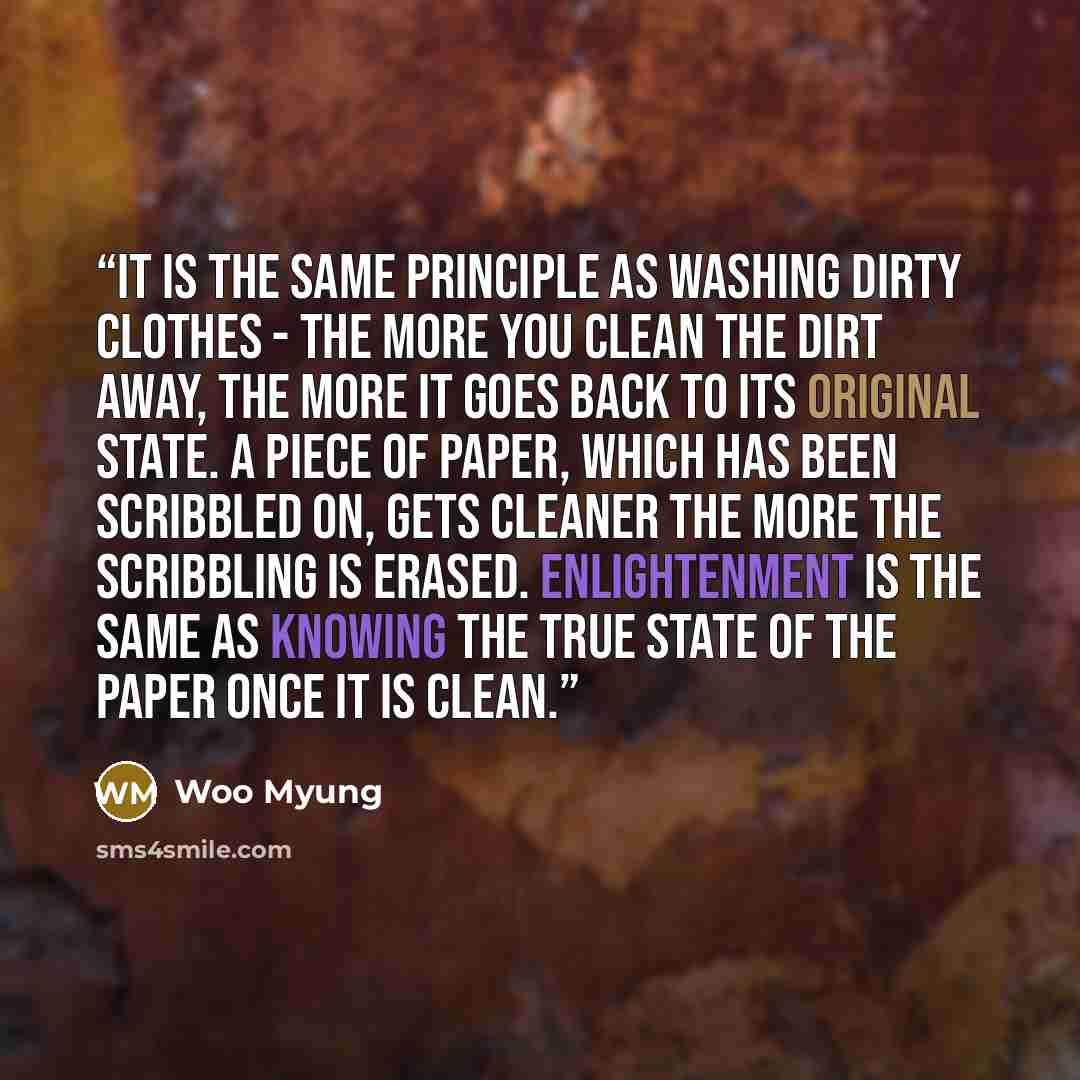 “It is the same principle as washing dirty clothes - the more you clean the dirt away, the more it goes back to its original state. A piece of paper, which has been scribbled on, gets cleaner the more the scribbling is erased. Enlightenment is the same as knowing the true state of the paper once it…” quote by Woo Myung