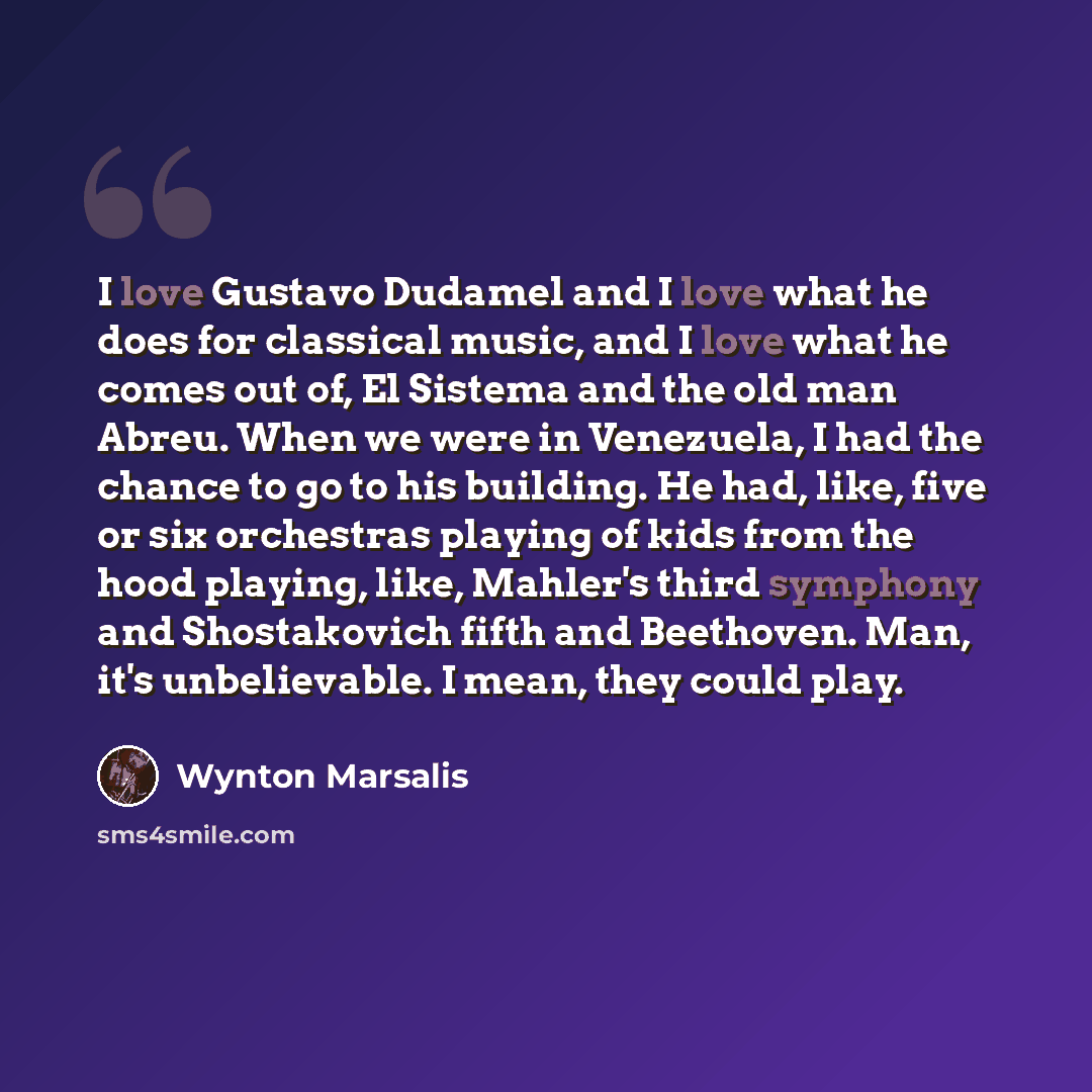 “I love Gustavo Dudamel and I love what he does for classical music, and I love what he comes out of, El Sistema and the old man Abreu. When we were in Venezuela, I had the chance to go to his building. He had, like, five or six orchestras playing of kids from the hood playing, like, Mahler's third…” quote by Wynton Marsalis