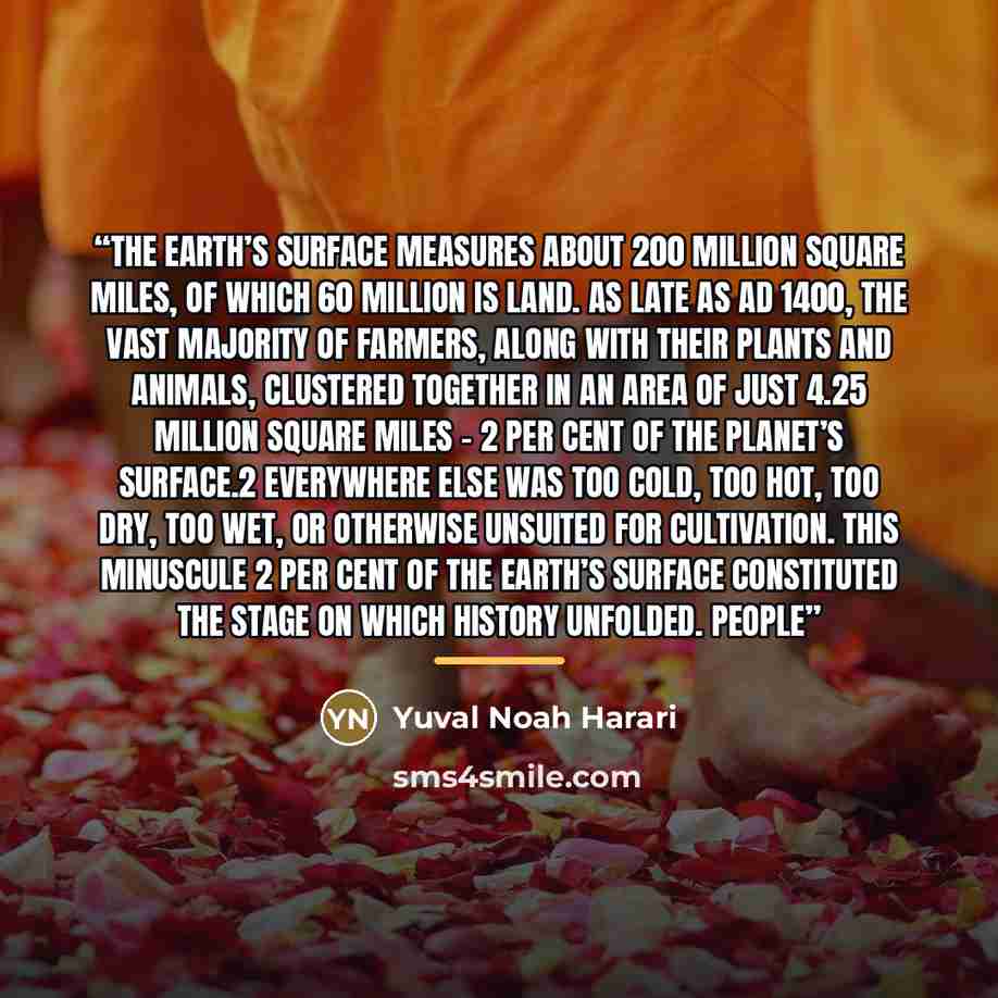 “The earth’s surface measures about 200 million square miles, of which 60 million is land. As late as AD 1400, the vast majority of farmers, along with their plants and animals, clustered together in an area of just 4.25 million square miles – 2 per cent of the planet’s surface.2 Everywhere else…” quote by Yuval Noah Harari