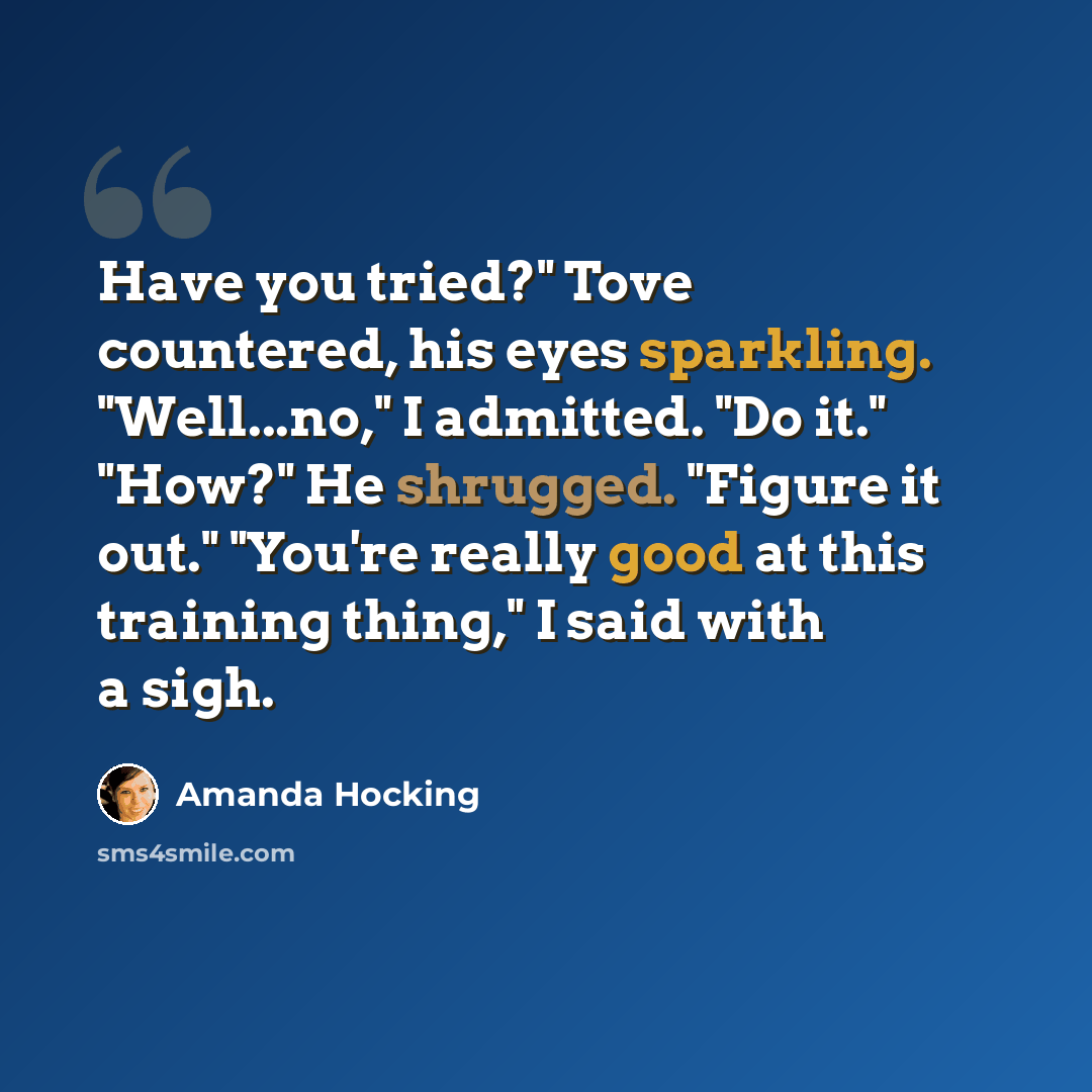 “Have you tried?" Tove countered, his eyes sparkling. "Well...no," I admitted. "Do it." "How?" He shrugged. "Figure it out." "You're really good at this training thing," I said with a sigh.” quote by Amanda Hocking