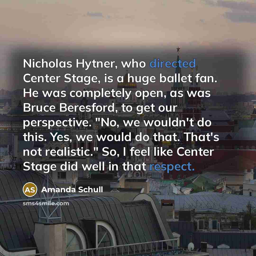 “Nicholas Hytner, who directed Center Stage, is a huge ballet fan. He was completely open, as was Bruce Beresford, to get our perspective. "No, we wouldn't do this. Yes, we would do that. That's not realistic." So, I feel like Center Stage did well in that respect.” quote by Amanda Schull