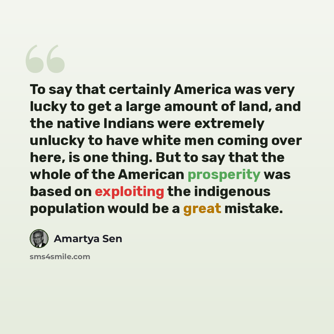 “To say that certainly America was very lucky to get a large amount of land, and the native Indians were extremely unlucky to have white men coming over here, is one thing. But to say that the whole of the American prosperity was based on exploiting the indigenous population would be a great mistake.” quote by Amartya Sen