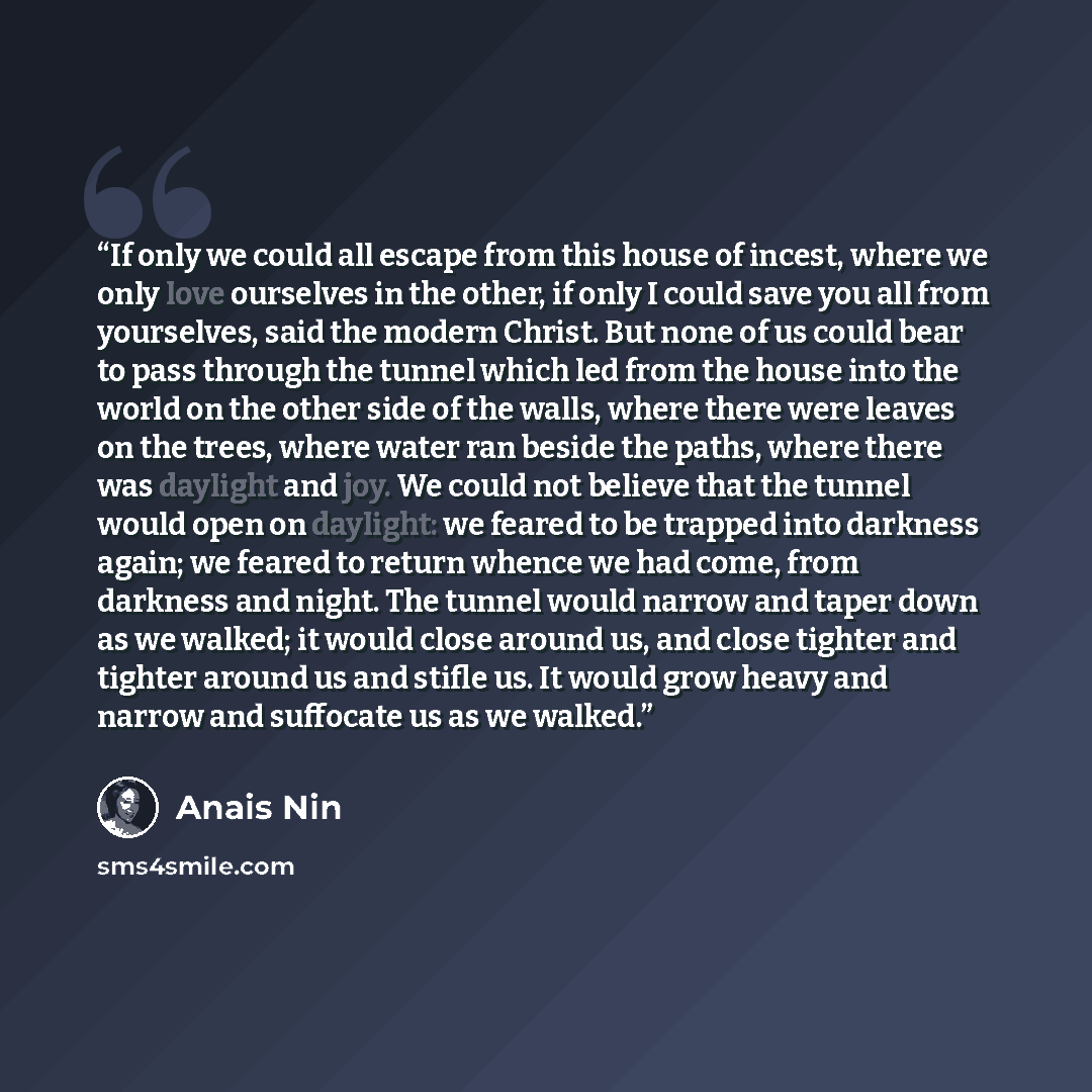 “If only we could all escape from this house of incest, where we only love ourselves in the other, if only I could save you all from yourselves, said the modern Christ. But none of us could bear to pass through the tunnel which led from the house into the world on the other side of the walls, where…” quote by Anaïs Nin
