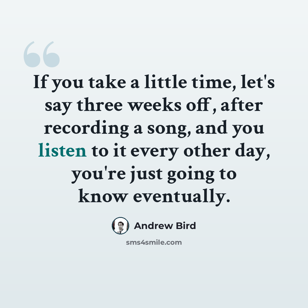 “If you take a little time, let's say three weeks off, after recording a song, and you listen to it every other day, you're just going to know eventually.” quote by Andrew Bird