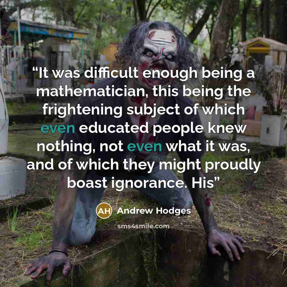 “It was difficult enough being a mathematician, this being the frightening subject of which even educated people knew nothing, not even what it was, and of which they might proudly boast ignorance. His” quote by Andrew Hodges