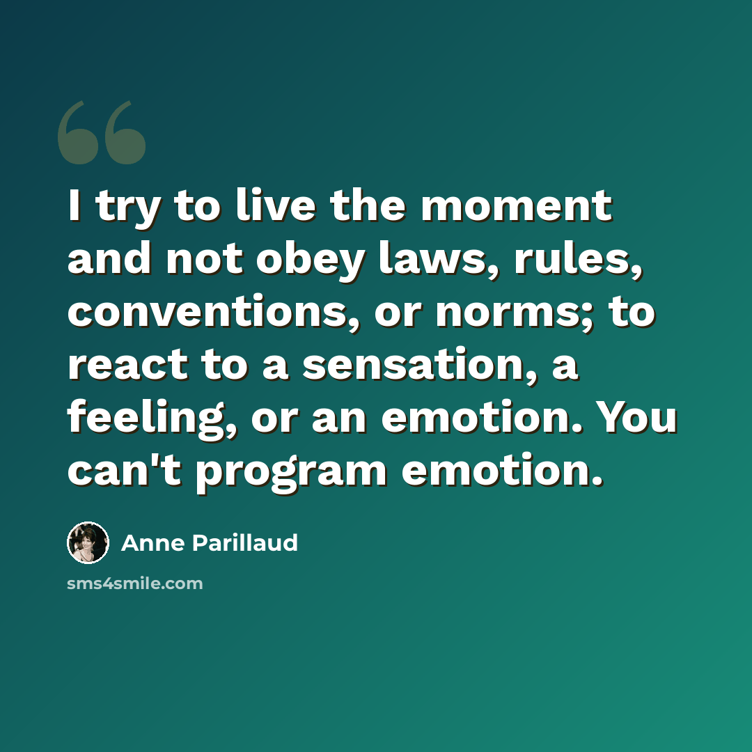 “I try to live the moment and not obey laws, rules, conventions, or norms; to react to a sensation, a feeling, or an emotion. You can't program emotion.” quote by Anne Parillaud