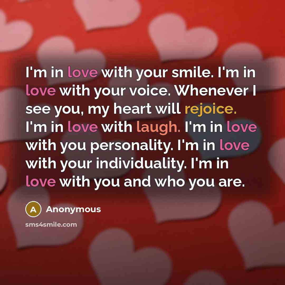“I'm in love with your smile. I'm in love with your voice. Whenever I see you, my heart will rejoice. I'm in love with laugh. I'm in love with you personality. I'm in love with your individuality. I'm in love with you and who you are.” quote by Anonymous