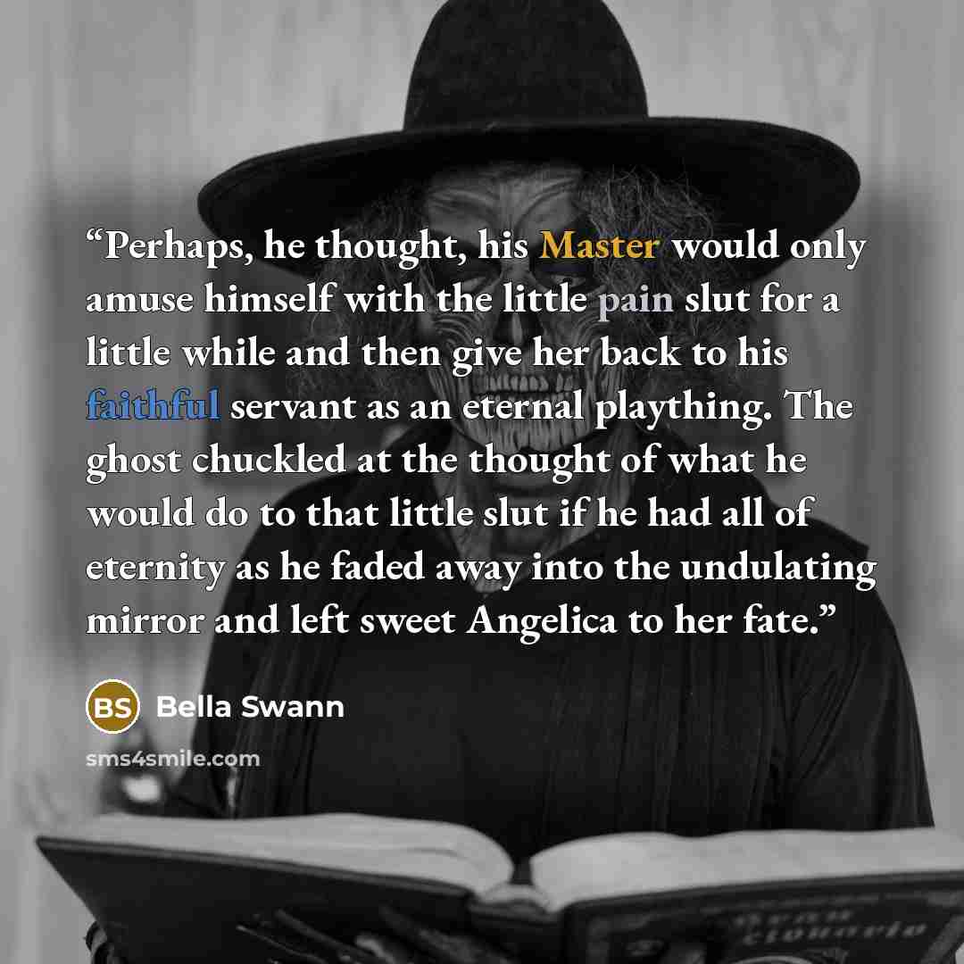 “Perhaps, he thought, his Master would only amuse himself with the little pain slut for a little while and then give her back to his faithful servant as an eternal plaything. The ghost chuckled at the thought of what he would do to that little slut if he had all of eternity as he faded away into…” quote by Bella Swann