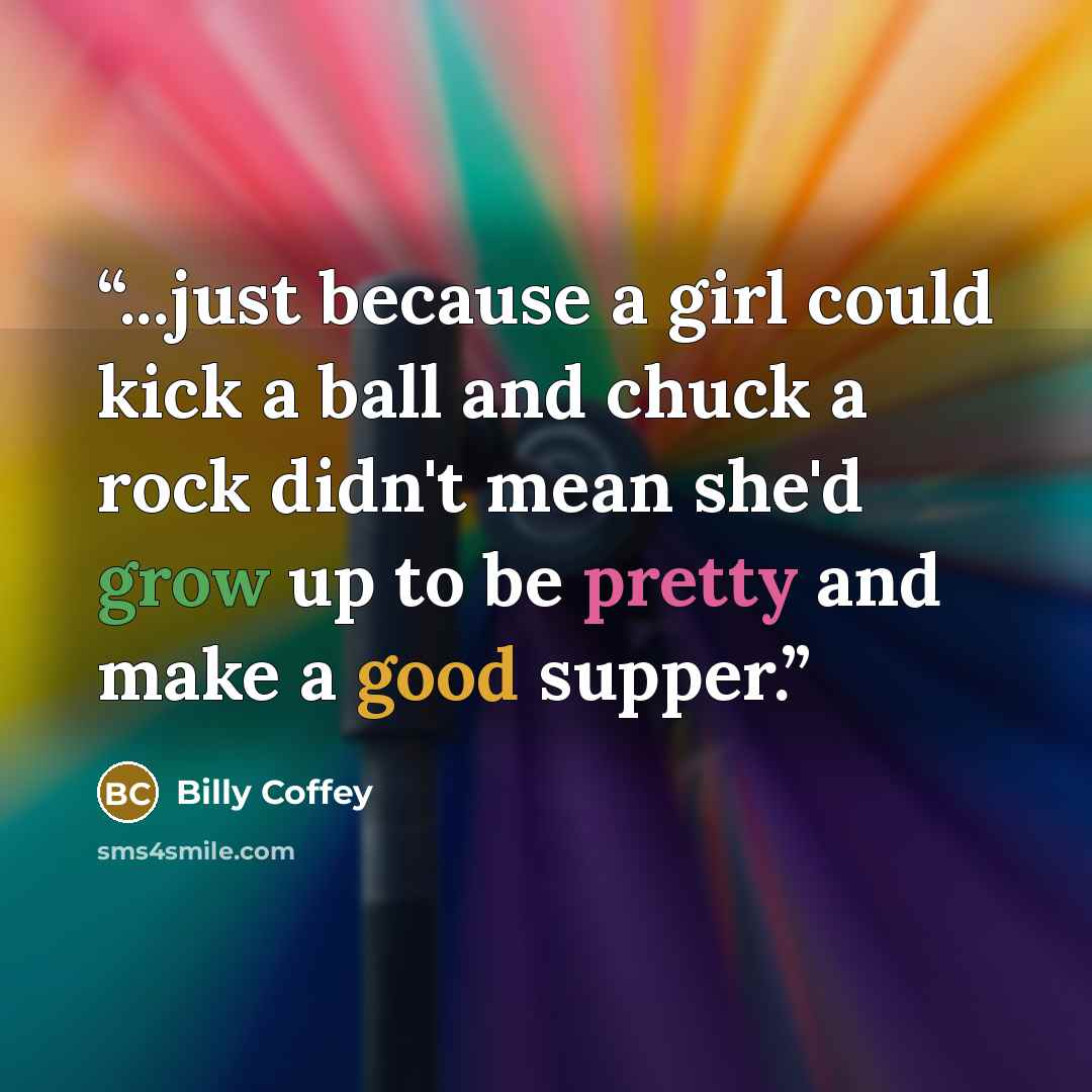 “...just because a girl could kick a ball and chuck a rock didn't mean she'd grow up to be pretty and make a good supper.” quote by Billy Coffey