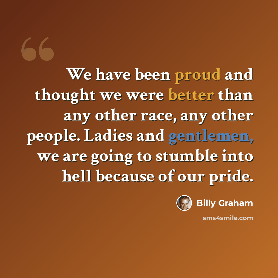 “We have been proud and thought we were better than any other race, any other people. Ladies and gentlemen, we are going to stumble into hell because of our pride.” quote by Billy Graham