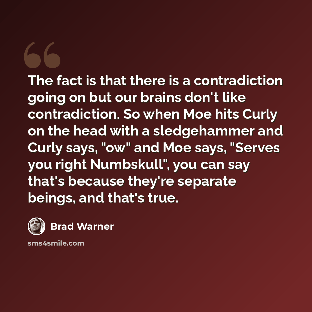 “The fact is that there is a contradiction going on but our brains don't like contradiction. So when Moe hits Curly on the head with a sledgehammer and Curly says, "ow" and Moe says, "Serves you right Numbskull", you can say that's because they're separate beings, and that's true.” quote by Brad Warner