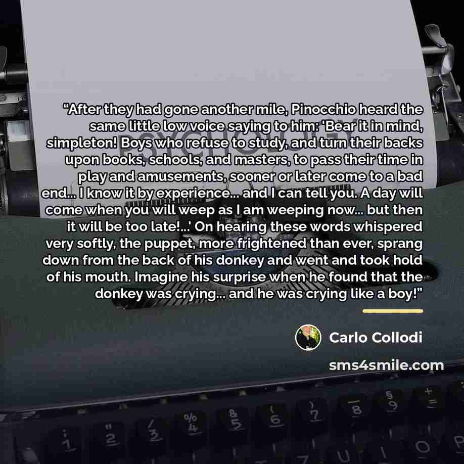 “After they had gone another mile, Pinocchio heard the same little low voice saying to him: 'Bear it in mind, simpleton! Boys who refuse to study, and turn their backs upon books, schools, and masters, to pass their time in play and amusements, sooner or later come to a bad end... I know it by…” quote by Carlo Collodi