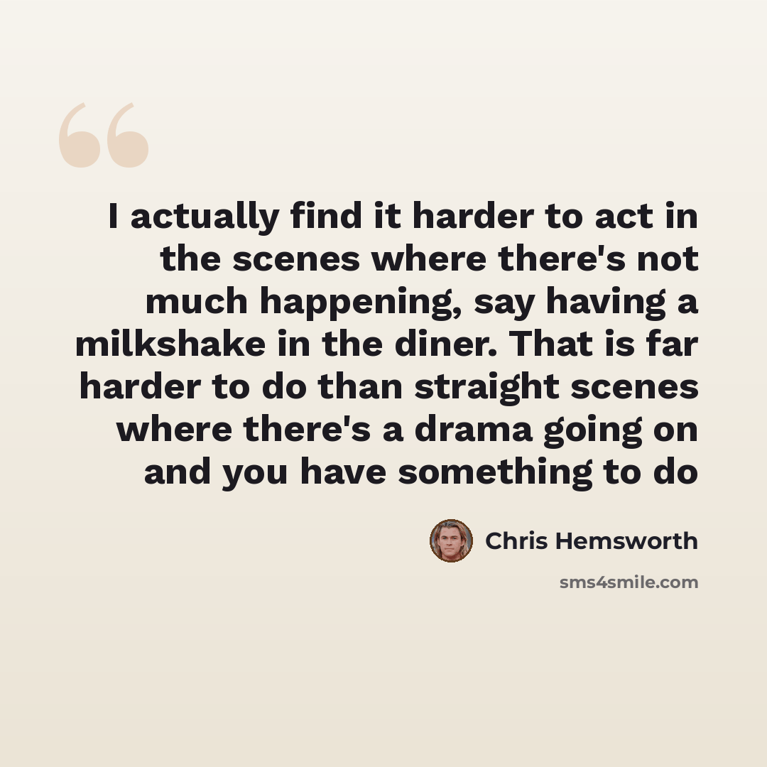 “I actually find it harder to act in the scenes where there's not much happening, say having a milkshake in the diner. That is far harder to do than straight scenes where there's a drama going on and you have something to do” quote by Chris Hemsworth