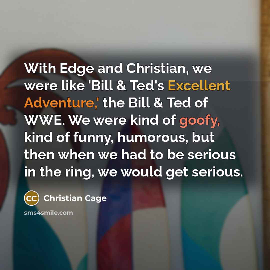 “With Edge and Christian, we were like 'Bill & Ted's Excellent Adventure,' the Bill & Ted of WWE. We were kind of goofy, kind of funny, humorous, but then when we had to be serious in the ring, we would get serious.” quote by Christian Cage