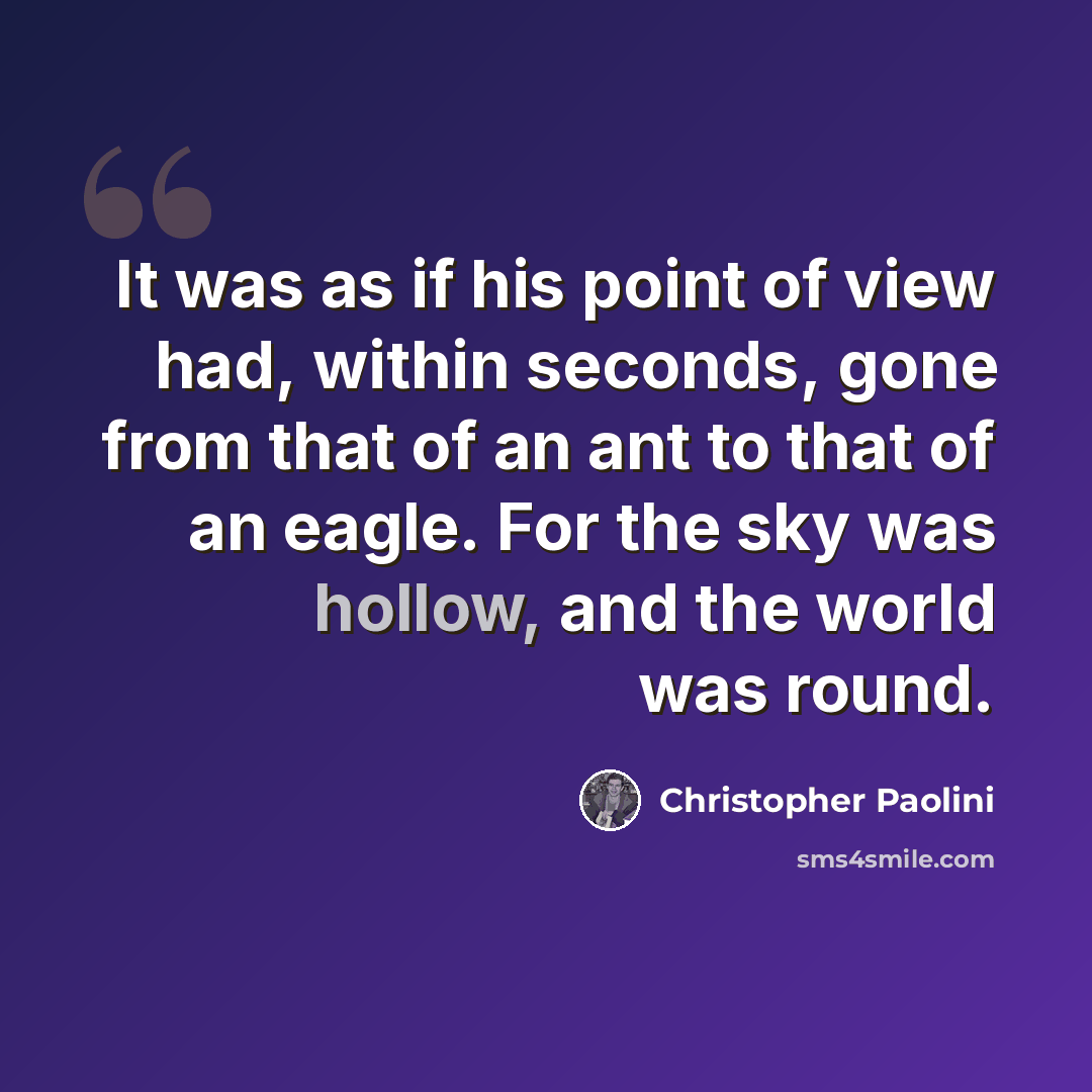“It was as if his point of view had, within seconds, gone from that of an ant to that of an eagle. For the sky was hollow, and the world was round.” quote by Christopher Paolini