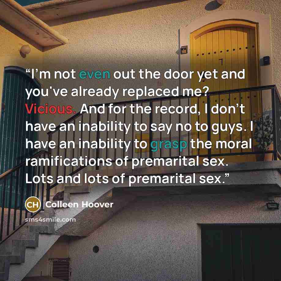 “I'm not even out the door yet and you've already replaced me? Vicious. And for the record, I don't have an inability to say no to guys. I have an inability to grasp the moral ramifications of premarital sex. Lots and lots of premarital sex.” quote by Colleen Hoover