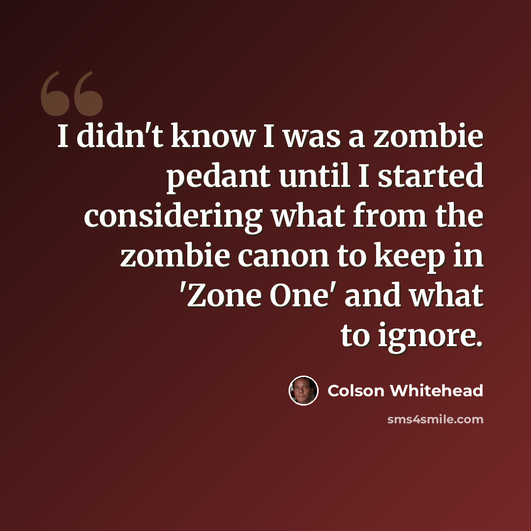 “I didn't know I was a zombie pedant until I started considering what from the zombie canon to keep in 'Zone One' and what to ignore.” quote by Colson Whitehead