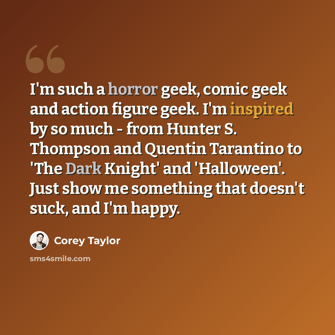 “I'm such a horror geek, comic geek and action figure geek. I'm inspired by so much - from Hunter S. Thompson and Quentin Tarantino to 'The Dark Knight' and 'Halloween'. Just show me something that doesn't suck, and I'm happy.” quote by Corey Taylor