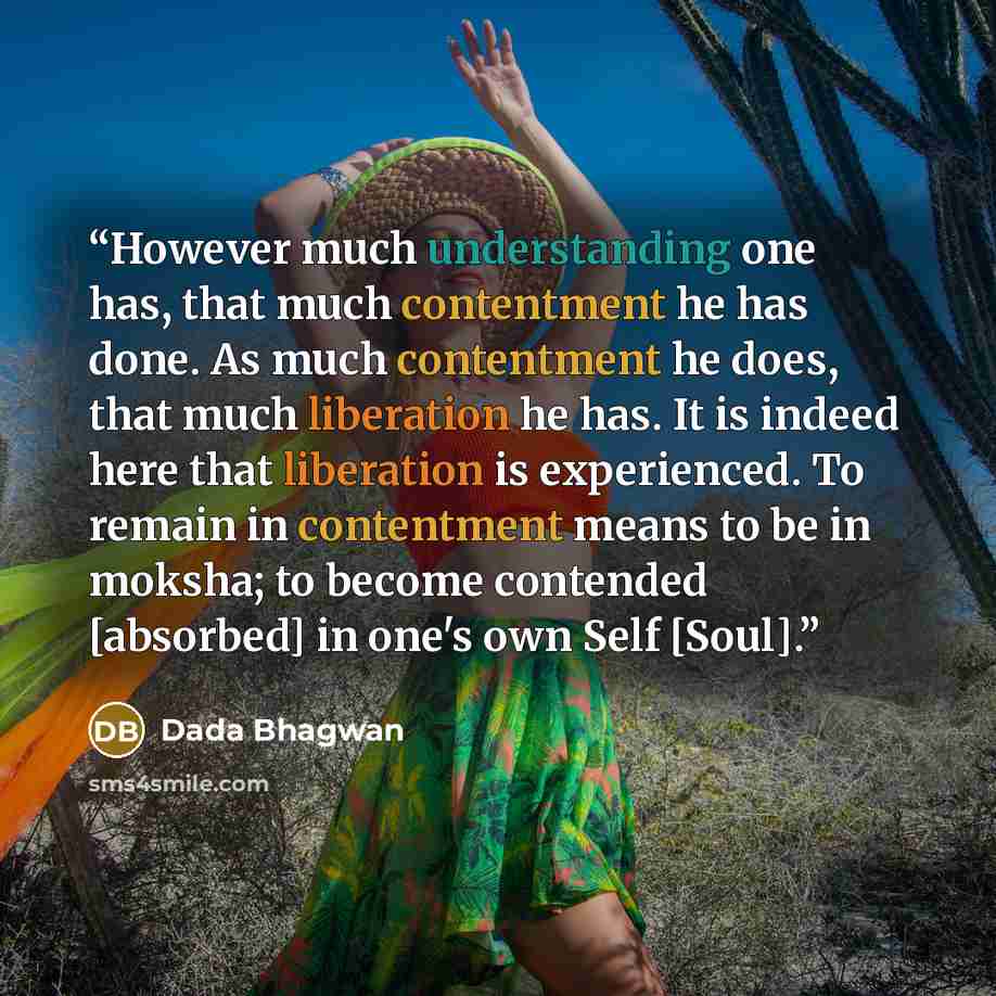 “However much understanding one has, that much contentment he has done. As much contentment he does, that much liberation he has. It is indeed here that liberation is experienced. To remain in contentment means to be in moksha; to become contended [absorbed] in one's own Self [Soul].” quote by Dada Bhagwan