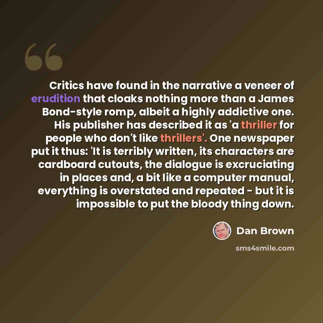“Critics have found in the narrative a veneer of erudition that cloaks nothing more than a James Bond-style romp, albeit a highly addictive one. His publisher has described it as 'a thriller for people who don't like thrillers'. One newspaper put it thus: 'It is terribly written, its characters are…” quote by Dan Brown