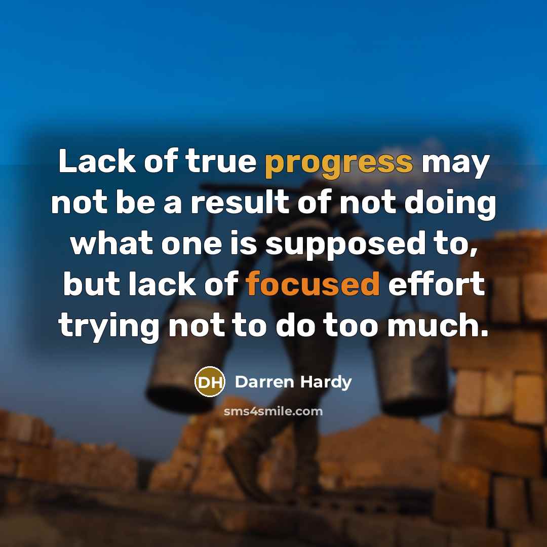 “Lack of true progress may not be a result of not doing what one is supposed to, but lack of focused effort trying not to do too much.” quote by Darren Hardy