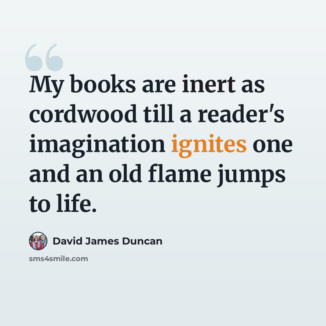 “My books are inert as cordwood till a reader's imagination ignites one and an old flame jumps to life.” quote by David James Duncan