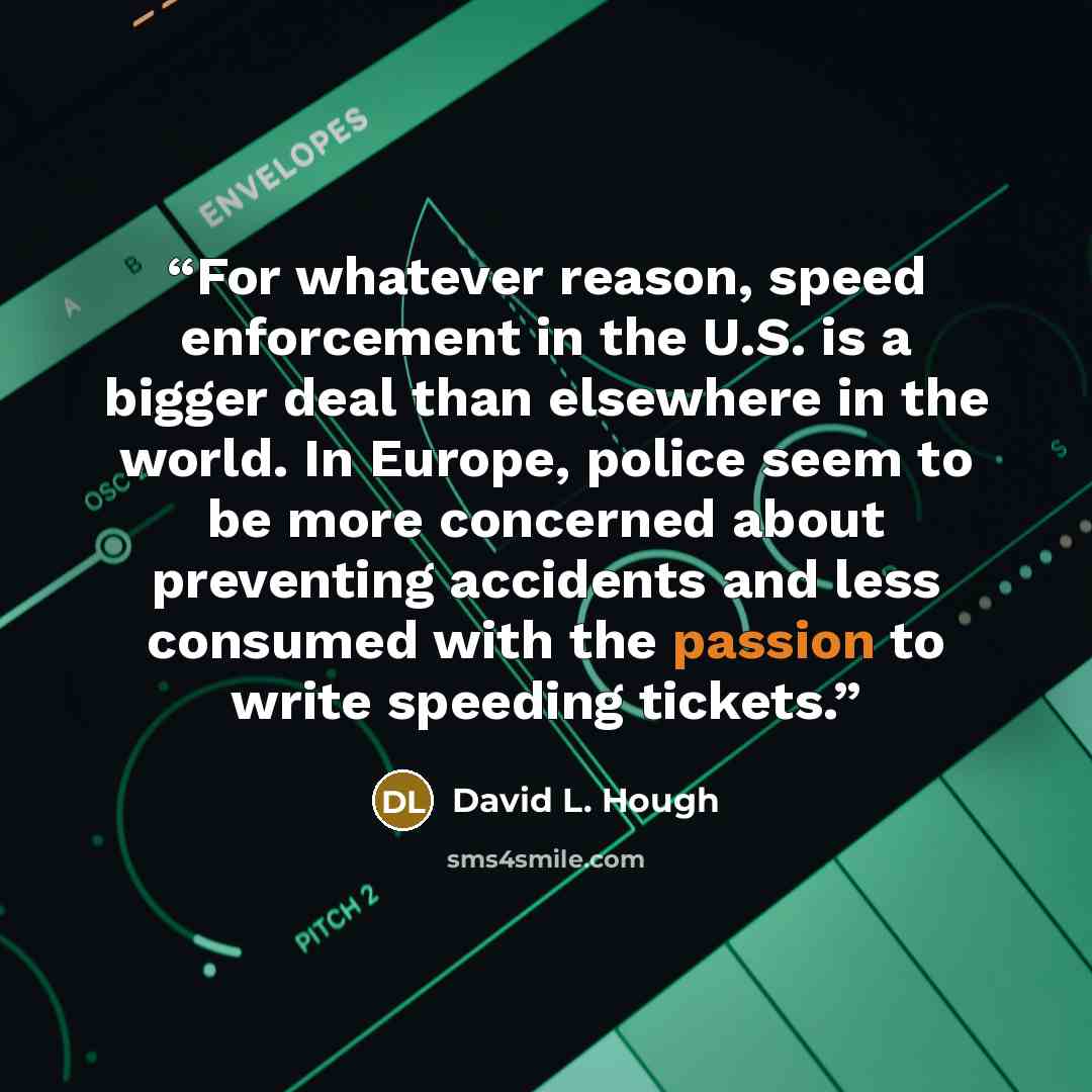 “For whatever reason, speed enforcement in the U.S. is a bigger deal than elsewhere in the world. In Europe, police seem to be more concerned about preventing accidents and less consumed with the passion to write speeding tickets.” quote by David L. Hough