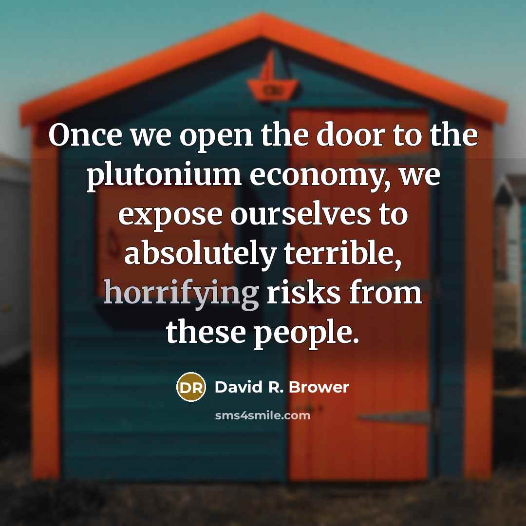 “Once we open the door to the plutonium economy, we expose ourselves to absolutely terrible, horrifying risks from these people.” quote by David R. Brower