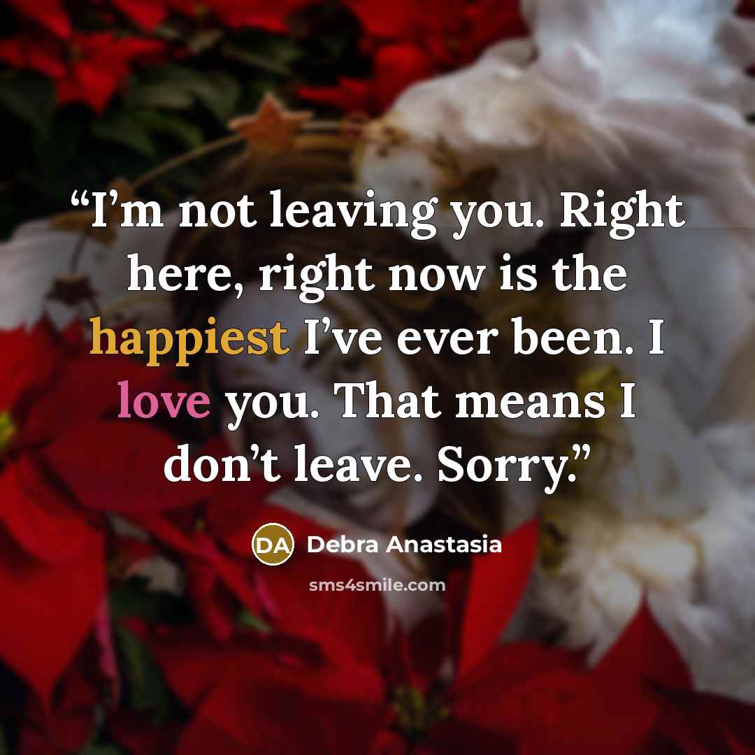 “I’m not leaving you. Right here, right now is the happiest I’ve ever been. I love you. That means I don’t leave. Sorry.” quote by Debra Anastasia