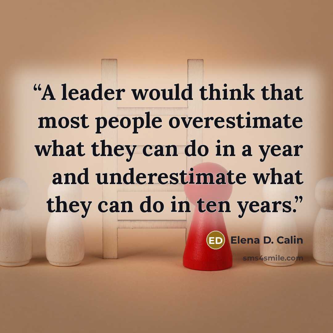 “A leader would think that most people overestimate what they can do in a year and underestimate what they can do in ten years.” quote by Elena D. Calin