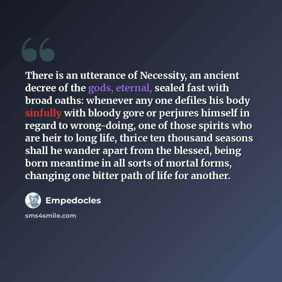 “There is an utterance of Necessity, an ancient decree of the gods, eternal, sealed fast with broad oaths: whenever any one defiles his body sinfully with bloody gore or perjures himself in regard to wrong-doing, one of those spirits who are heir to long life, thrice ten thousand seasons shall he…” quote by Empedocles