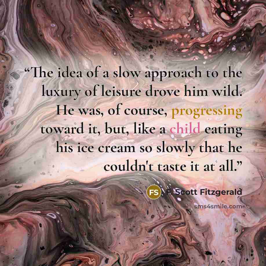 “The idea of a slow approach to the luxury of leisure drove him wild. He was, of course, progressing toward it, but, like a child eating his ice cream so slowly that he couldn't taste it at all.” quote by F. Scott Fitzgerald