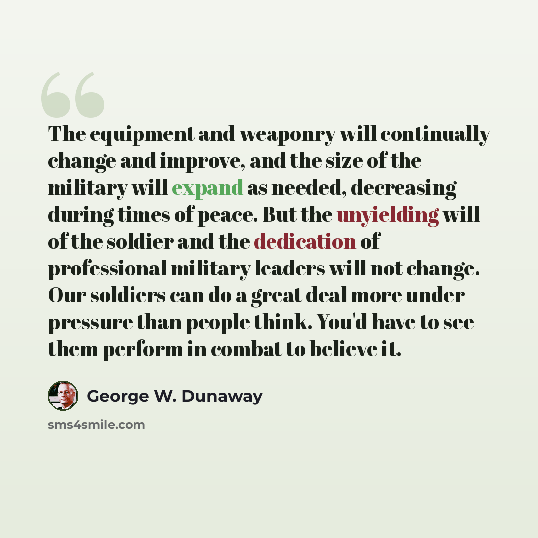 “The equipment and weaponry will continually change and improve, and the size of the military will expand as needed, decreasing during times of peace. But the unyielding will of the soldier and the dedication of professional military leaders will not change. Our soldiers can do a great deal more…” quote by George W. Dunaway