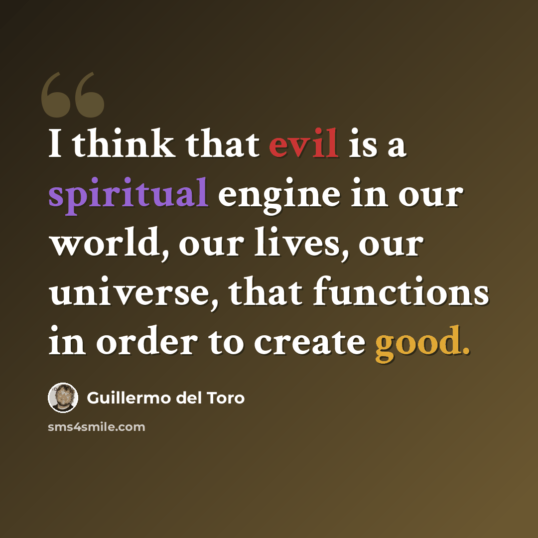 “I think that evil is a spiritual engine in our world, our lives, our universe, that functions in order to create good.” quote by Guillermo del Toro