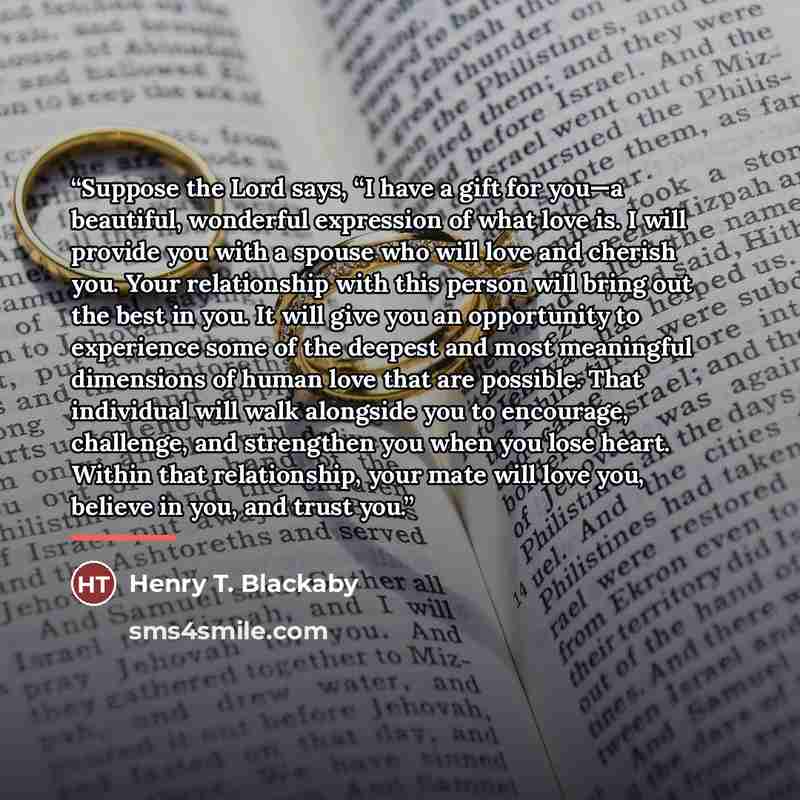 “Suppose the Lord says, “I have a gift for you—a beautiful, wonderful expression of what love is. I will provide you with a spouse who will love and cherish you. Your relationship with this person will bring out the best in you. It will give you an opportunity to experience some of the deepest and…” quote by Henry T. Blackaby