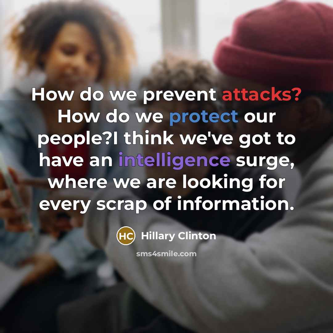 “How do we prevent attacks? How do we protect our people?I think we've got to have an intelligence surge, where we are looking for every scrap of information.” quote by Hillary Clinton