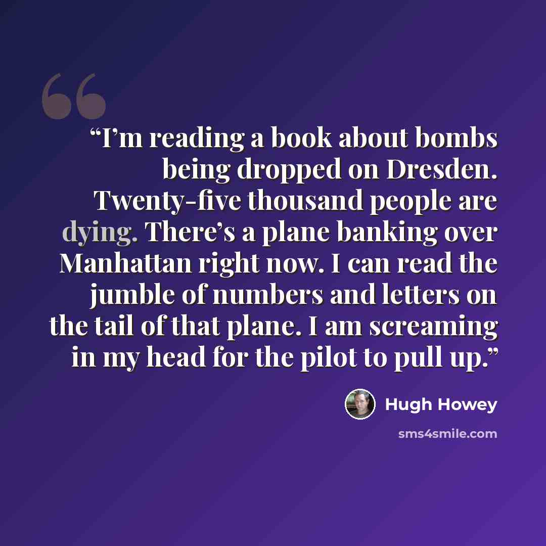 “I’m reading a book about bombs being dropped on Dresden. Twenty-five thousand people are dying. There’s a plane banking over Manhattan right now. I can read the jumble of numbers and letters on the tail of that plane. I am screaming in my head for the pilot to pull up.” quote by Hugh Howey