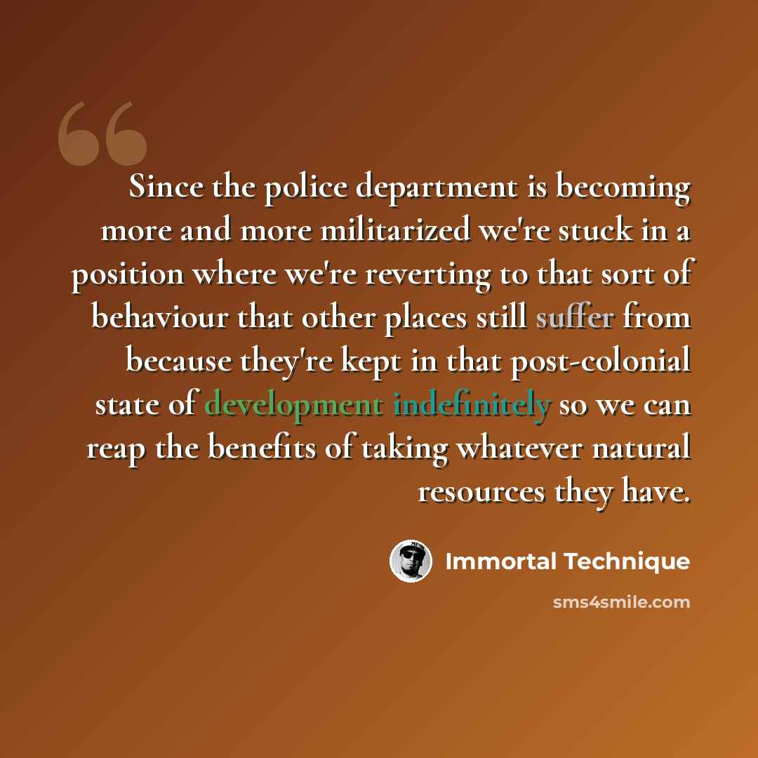 “Since the police department is becoming more and more militarized we're stuck in a position where we're reverting to that sort of behaviour that other places still suffer from because they're kept in that post-colonial state of development indefinitely so we can reap the benefits of taking…” quote by Immortal Technique
