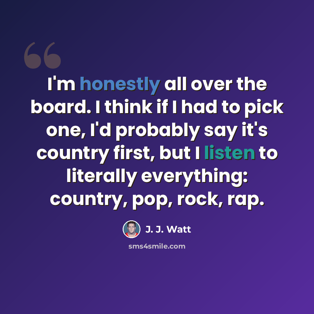 “I'm honestly all over the board. I think if I had to pick one, I'd probably say it's country first, but I listen to literally everything: country, pop, rock, rap.” quote by J. J. Watt