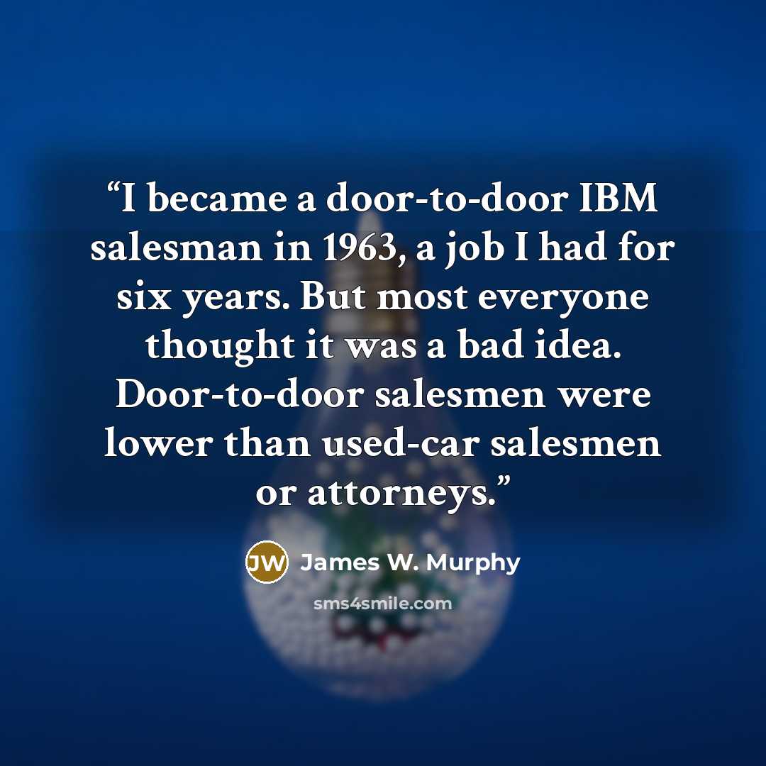 “I became a door-to-door IBM salesman in 1963, a job I had for six years. But most everyone thought it was a bad idea. Door-to-door salesmen were lower than used-car salesmen or attorneys.” quote by James W. Murphy