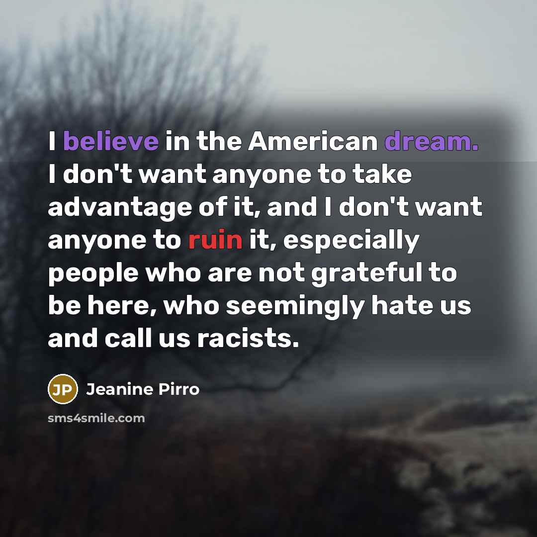 “I believe in the American dream. I don't want anyone to take advantage of it, and I don't want anyone to ruin it, especially people who are not grateful to be here, who seemingly hate us and call us racists.” quote by Jeanine Pirro