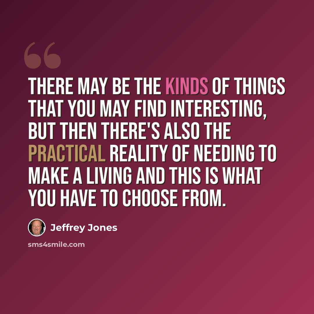 “There may be the kinds of things that you may find interesting, but then there's also the practical reality of needing to make a living and this is what you have to choose from.” quote by Jeffrey Jones