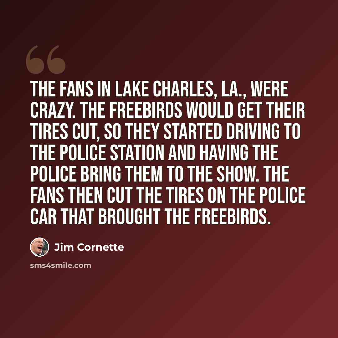 “The fans in Lake Charles, La., were crazy. The Freebirds would get their tires cut, so they started driving to the police station and having the police bring them to the show. The fans then cut the tires on the police car that brought The Freebirds.” quote by Jim Cornette