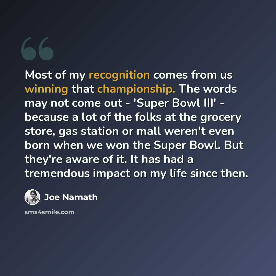 “Most of my recognition comes from us winning that championship. The words may not come out - 'Super Bowl III' - because a lot of the folks at the grocery store, gas station or mall weren't even born when we won the Super Bowl. But they're aware of it. It has had a tremendous impact on my life…” quote by Joe Namath