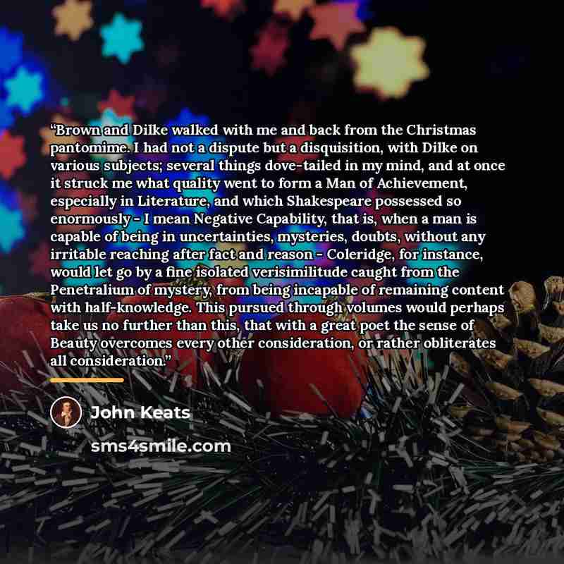 “Brown and Dilke walked with me and back from the Christmas pantomime. I had not a dispute but a disquisition, with Dilke on various subjects; several things dove-tailed in my mind, and at once it struck me what quality went to form a Man of Achievement, especially in Literature, and which…” quote by John Keats