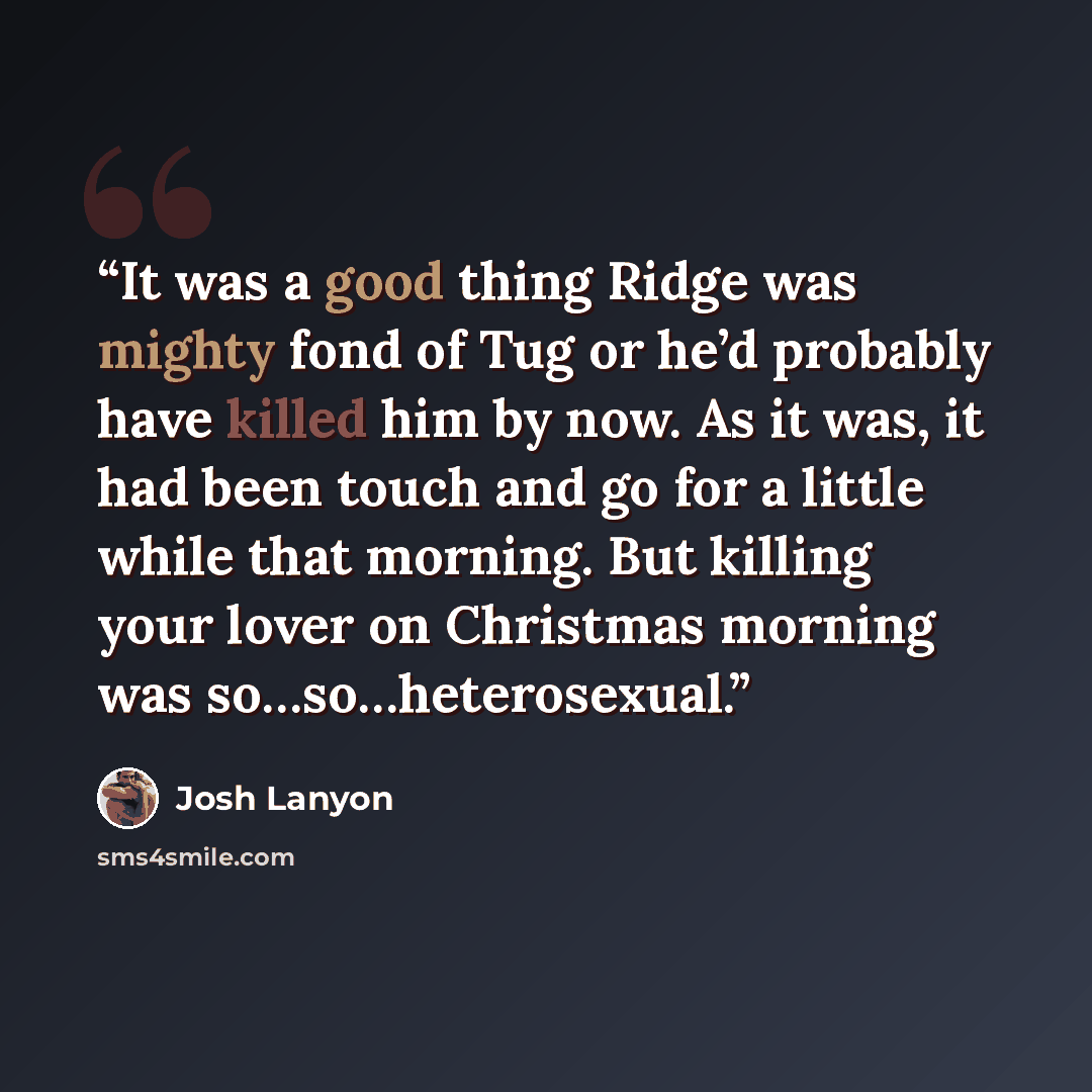 “It was a good thing Ridge was mighty fond of Tug or he’d probably have killed him by now. As it was, it had been touch and go for a little while that morning. But killing your lover on Christmas morning was so…so…heterosexual.” quote by Josh Lanyon