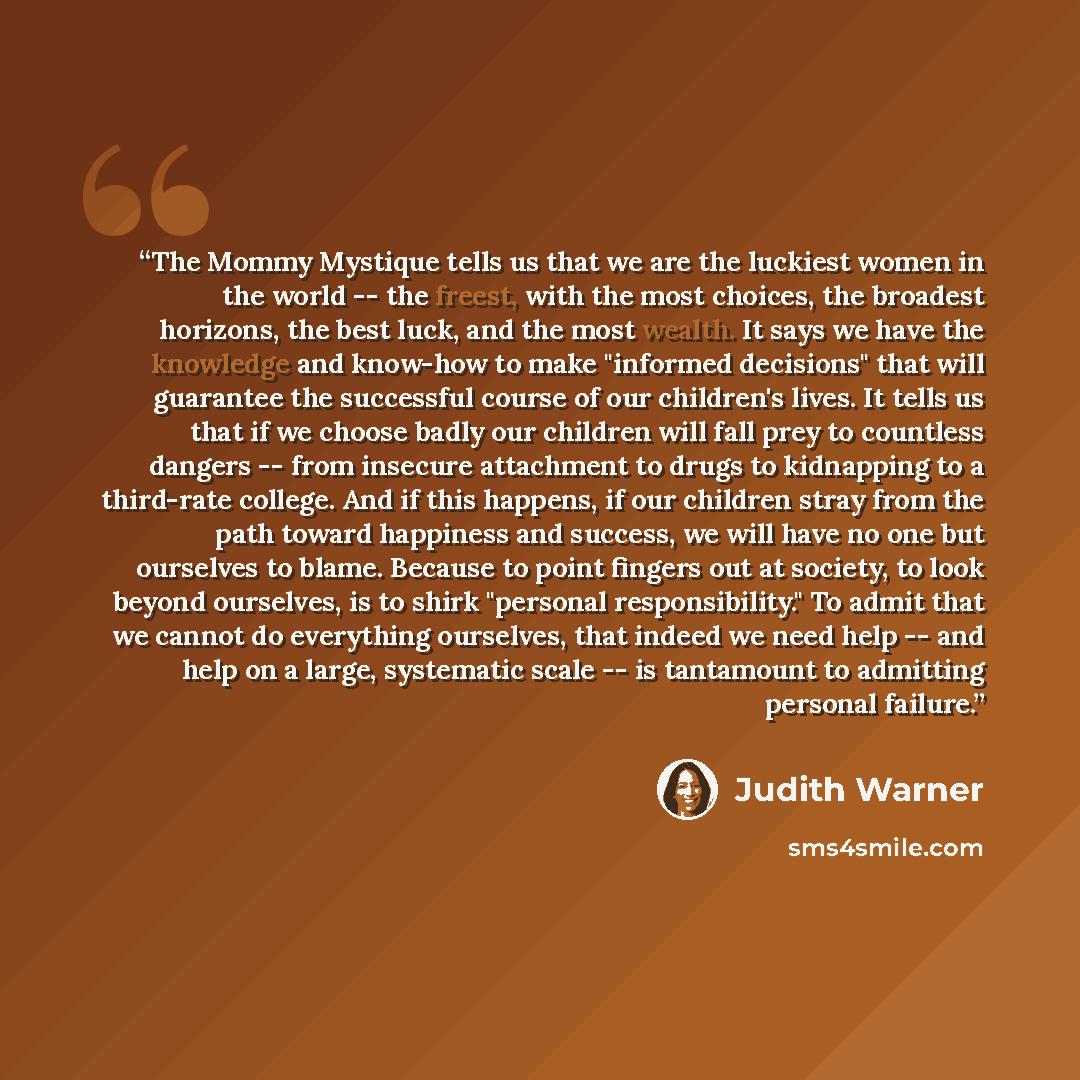 “The Mommy Mystique tells us that we are the luckiest women in the world -- the freest, with the most choices, the broadest horizons, the best luck, and the most wealth. It says we have the knowledge and know-how to make "informed decisions" that will guarantee the successful course of our…” quote by Judith Warner